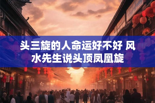 头三旋的人命运好不好 风水先生说头顶凤凰旋 头三旋的人命运好不好 风水先生说头顶凤凰旋