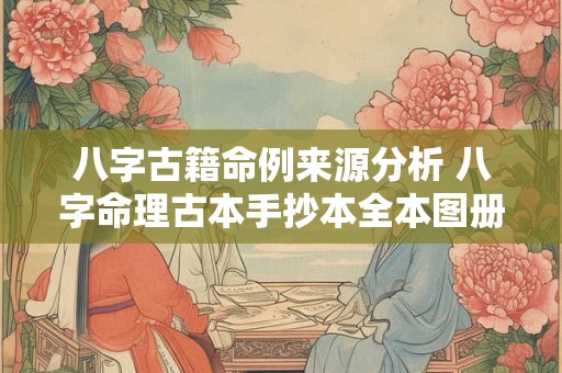 八字古籍命例来源分析 八字命理古本手抄本全本图册 八字古籍命例来源分析 八字命理古本手抄本全本图册