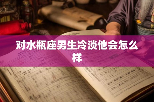对水瓶座男生冷淡他会怎么样 对水瓶座男生冷淡他会怎么样