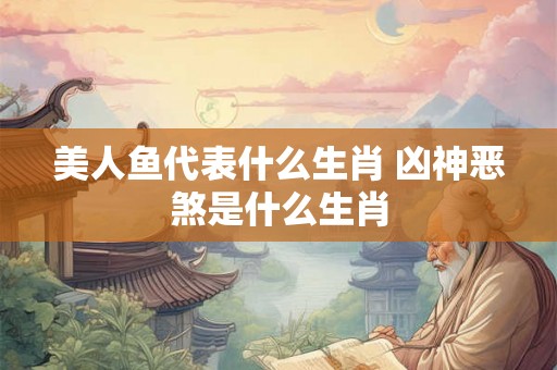 美人鱼代表什么生肖 凶神恶煞是什么生肖 美人鱼代表什么生肖 凶神恶煞是什么生肖
