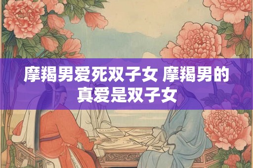 摩羯男爱死双子女 摩羯男的真爱是双子女