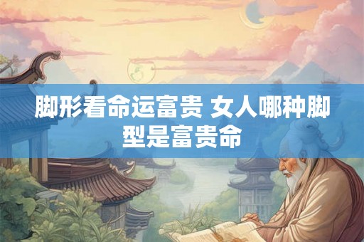 脚形看命运富贵 女人哪种脚型是富贵命 脚形看命运富贵 女人哪种脚型是富贵命