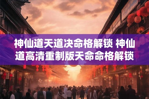 神仙道天道决命格解锁 神仙道高清重制版天命命格解锁等级
