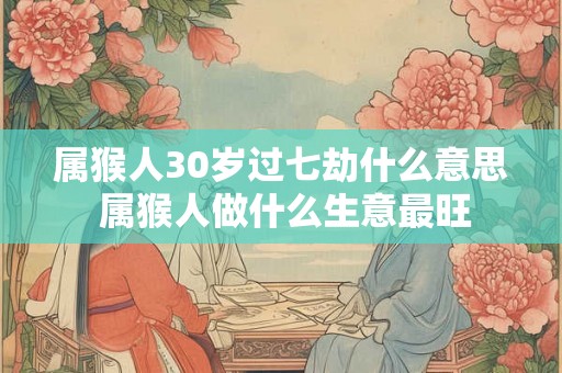 属猴人30岁过七劫什么意思 属猴人做什么生意最旺 属猴人30岁过七劫什么意思 属猴人做什么生意最旺