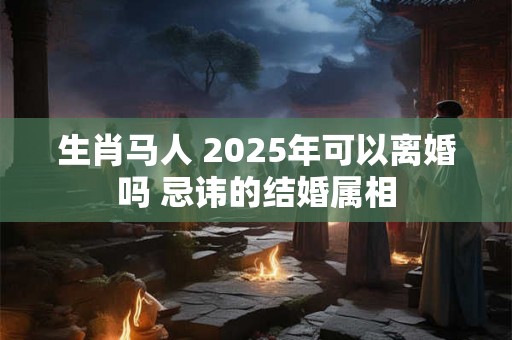 生肖马人 2025年可以离婚吗 忌讳的结婚属相 生肖马人 2025年可以离婚吗 忌讳的结婚属相