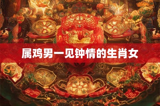 属鸡男一见钟情的生肖女 属鸡男一见钟情的生肖女