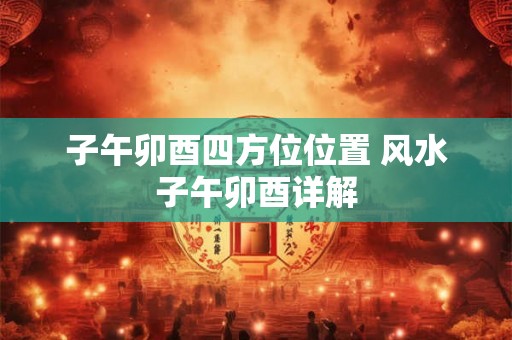 子午卯酉四方位位置 风水子午卯酉详解 子午卯酉四方位位置 风水子午卯酉详解