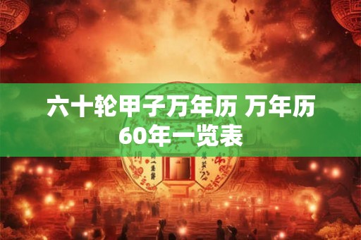 六十轮甲子万年历 万年历60年一览表 六十轮甲子万年历 万年历60年一览表