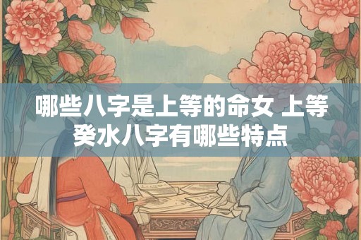 哪些八字是上等的命女 上等癸水八字有哪些特点 哪些八字是上等的命女 上等癸水八字有哪些特点