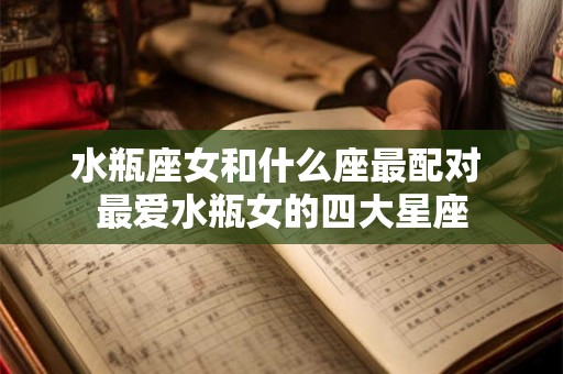 水瓶座女和什么座最配对 最爱水瓶女的四大星座 水瓶座女和什么座最配对 最爱水瓶女的四大星座