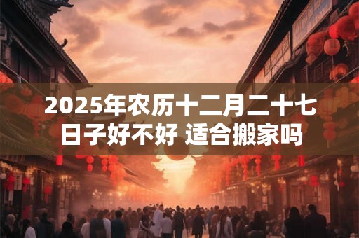 2025年农历十二月二十七日子好不好 适合搬家吗