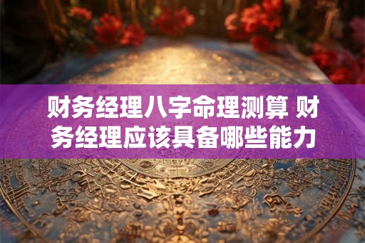 财务经理八字命理测算 财务经理应该具备哪些能力