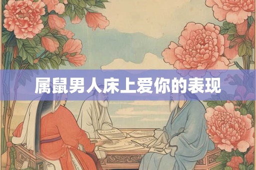 属鼠男人床上爱你的表现 属鼠男人床上爱你的表现