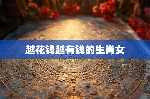 越花钱越有钱的生肖女 越花钱越有钱的生肖女