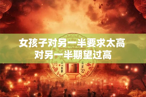 女孩子对另一半要求太高 对另一半期望过高 女孩子对另一半要求太高 对另一半期望过高