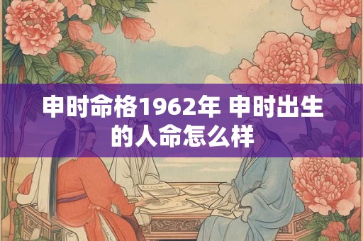 申时命格1962年 申时出生的人命怎么样