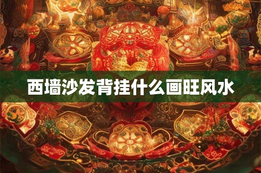 西墙沙发背挂什么画旺风水 西墙沙发背挂什么画旺风水