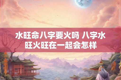 水旺命八字要火吗 八字水旺火旺在一起会怎样 水旺命八字要火吗 八字水旺火旺在一起会怎样