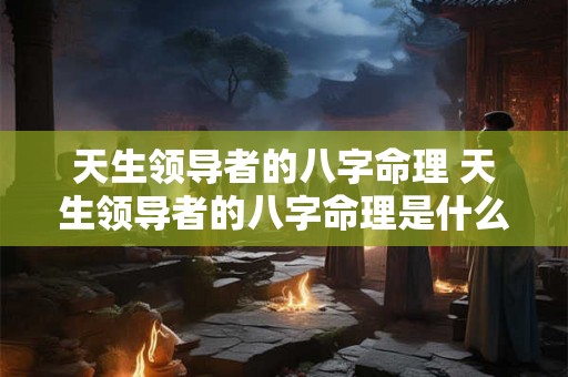 天生领导者的八字命理 天生领导者的八字命理是什么