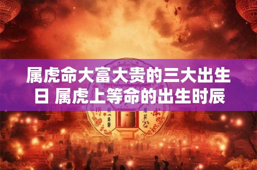 属虎命大富大贵的三大出生日 属虎上等命的出生时辰 属虎命大富大贵的三大出生日 属虎上等命的出生时辰