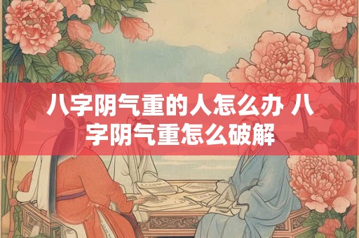 八字阴气重的人怎么办 八字阴气重怎么破解 八字阴气重的人怎么办 八字阴气重怎么破解