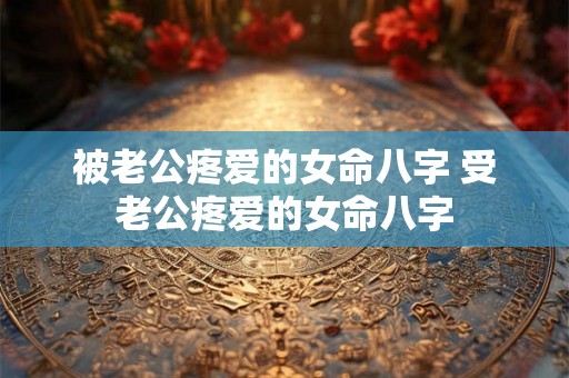 被老公疼爱的女命八字 受老公疼爱的女命八字 被老公疼爱的女命八字 受老公疼爱的女命八字