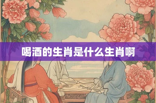 喝酒的生肖是什么生肖啊 喝酒的生肖是什么生肖啊