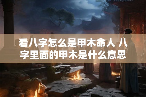 看八字怎么是甲木命人 八字里面的甲木是什么意思 看八字怎么是甲木命人 八字里面的甲木是什么意思