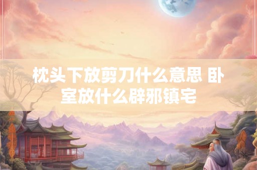 枕头下放剪刀什么意思 卧室放什么辟邪镇宅 枕头下放剪刀什么意思 卧室放什么辟邪镇宅