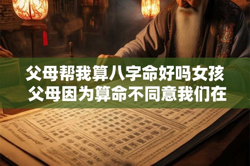 父母帮我算八字命好吗女孩 父母因为算命不同意我们在一起怎么办