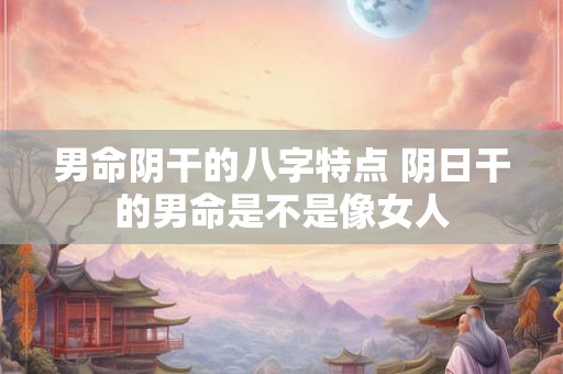 男命阴干的八字特点 阴日干的男命是不是像女人