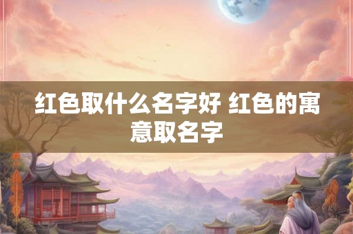红色取什么名字好 红色的寓意取名字 红色取什么名字好 红色的寓意取名字