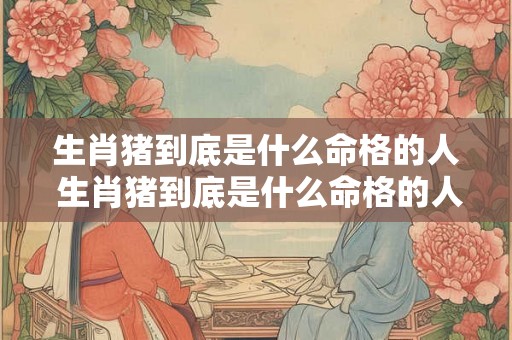 生肖猪到底是什么命格的人 生肖猪到底是什么命格的人呢 生肖猪到底是什么命格的人 生肖猪到底是什么命格的人呢