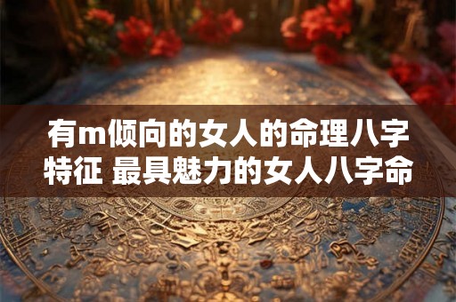 有m倾向的女人的命理八字特征 最具魅力的女人八字命理特征 有m倾向的女人的命理八字特征 最具魅力的女人八字命理特征