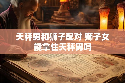 天秤男和狮子配对 狮子女能拿住天秤男吗 天秤男和狮子配对 狮子女能拿住天秤男吗