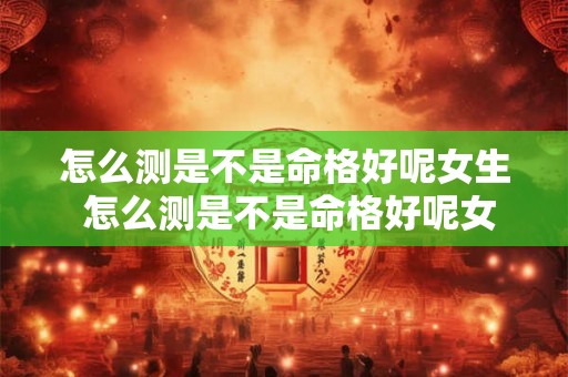 怎么测是不是命格好呢女生 怎么测是不是命格好呢女生图片 
