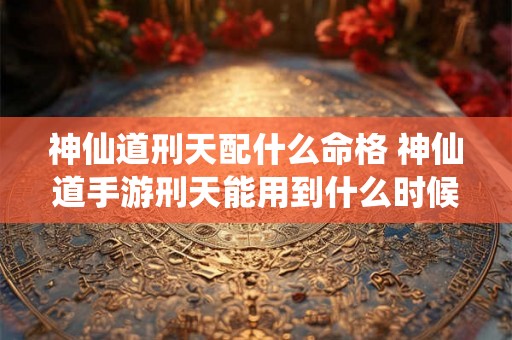 神仙道刑天配什么命格 神仙道手游刑天能用到什么时候