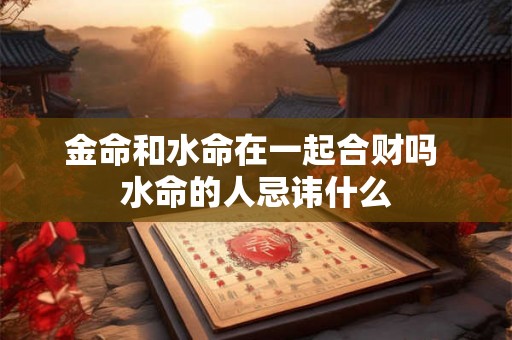 金命和水命在一起合财吗 水命的人忌讳什么 金命和水命在一起合财吗 水命的人忌讳什么