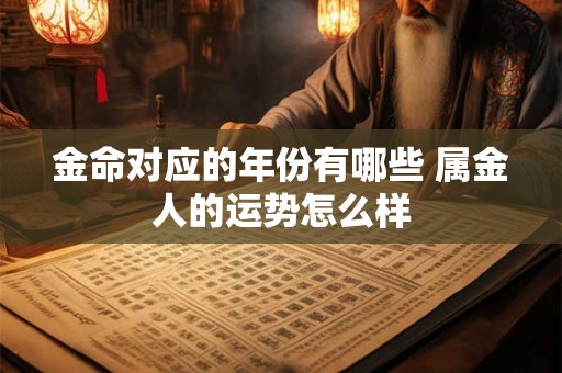 金命对应的年份有哪些 属金人的运势怎么样 金命对应的年份有哪些 属金人的运势怎么样