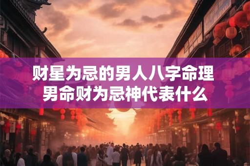 财星为忌的男人八字命理 男命财为忌神代表什么 财星为忌的男人八字命理 男命财为忌神代表什么