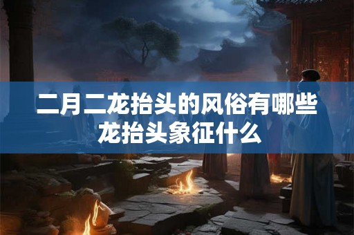 二月二龙抬头的风俗有哪些 龙抬头象征什么