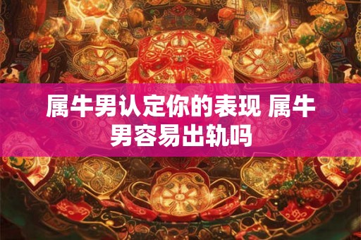 属牛男认定你的表现 属牛男容易出轨吗 属牛男认定你的表现 属牛男容易出轨吗