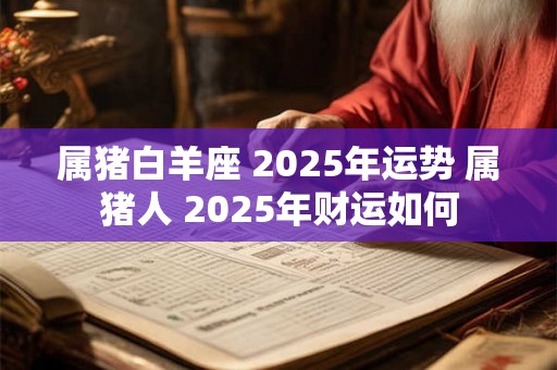 属猪白羊座 2025年运势 属猪人 2025年财运如何 属猪白羊座 2025年运势 属猪人 2025年财运如何