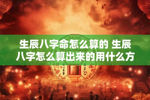 生辰八字命怎么算的 生辰八字怎么算出来的用什么方法 生辰八字命怎么算的 生辰八字怎么算出来的用什么方法