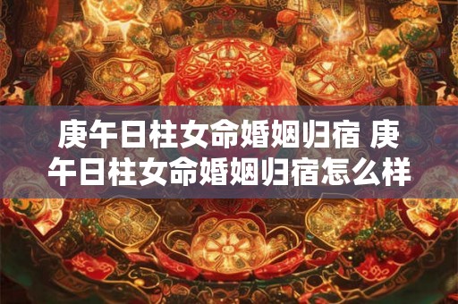 庚午日柱女命婚姻归宿 庚午日柱女命婚姻归宿怎么样 庚午日柱女命婚姻归宿 庚午日柱女命婚姻归宿怎么样