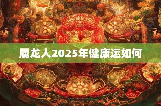 属龙人2025年健康运如何 属龙人2025年健康运如何