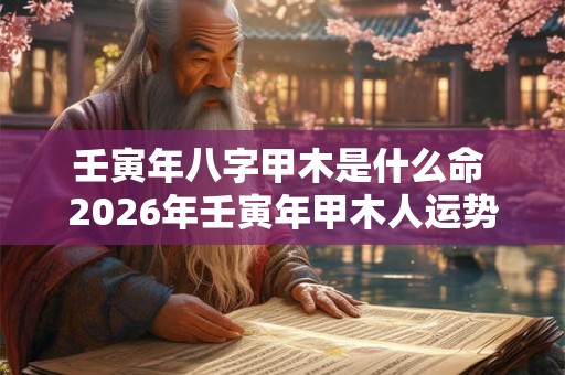 壬寅年八字甲木是什么命 2026年壬寅年甲木人运势 壬寅年八字甲木是什么命 2026年壬寅年甲木人运势