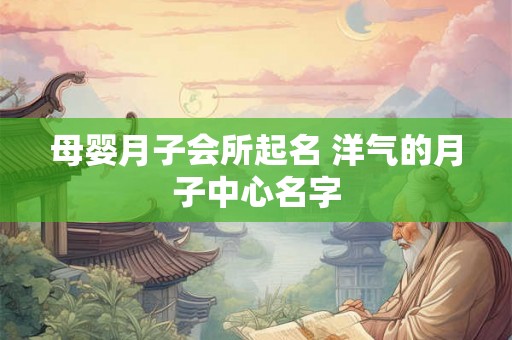 母婴月子会所起名 洋气的月子中心名字 母婴月子会所起名 洋气的月子中心名字