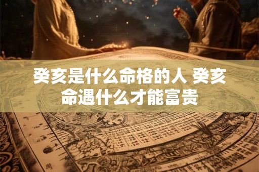癸亥是什么命格的人 癸亥命遇什么才能富贵 癸亥是什么命格的人 癸亥命遇什么才能富贵