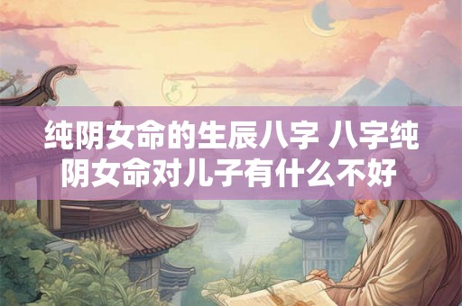 纯阴女命的生辰八字 八字纯阴女命对儿子有什么不好 纯阴女命的生辰八字 八字纯阴女命对儿子有什么不好